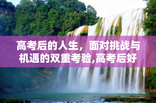 高考后的人生，面对挑战与机遇的双重考验,高考后好难