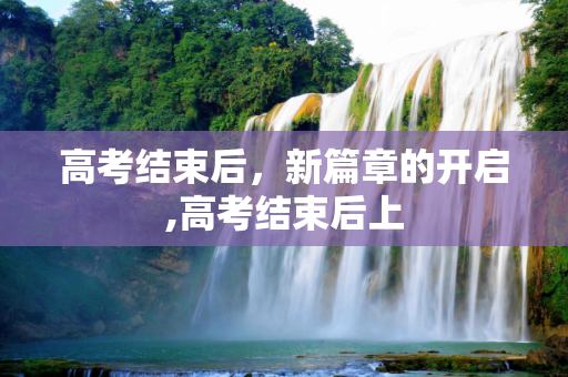 高考结束后，新篇章的开启,高考结束后上