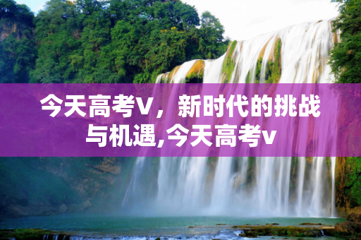 今天高考V，新时代的挑战与机遇,今天高考v