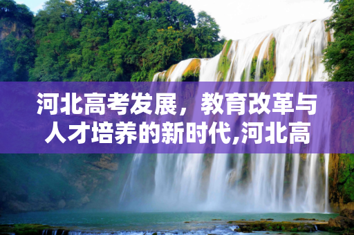 河北高考发展，教育改革与人才培养的新时代,河北高考发展