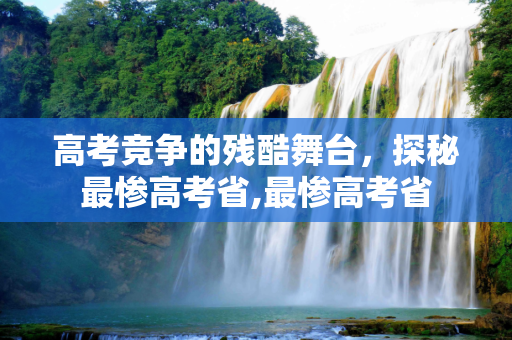 高考竞争的残酷舞台，探秘最惨高考省,最惨高考省