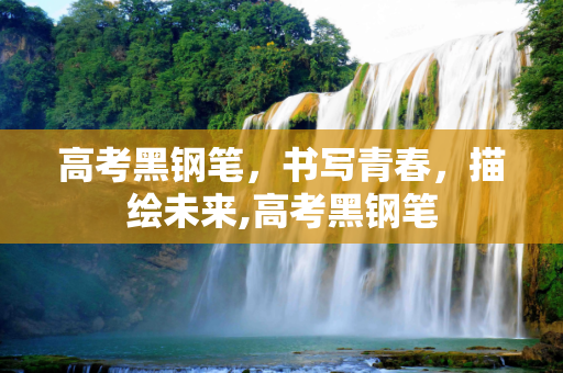 高考黑钢笔，书写青春，描绘未来,高考黑钢笔
