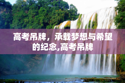 高考吊牌，承载梦想与希望的纪念,高考吊牌