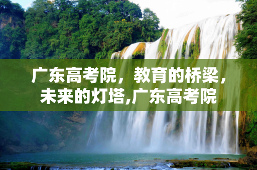 广东高考院，教育的桥梁，未来的灯塔,广东高考院
