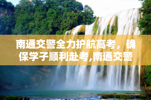 南通交警全力护航高考，确保学子顺利赴考,南通交警高考