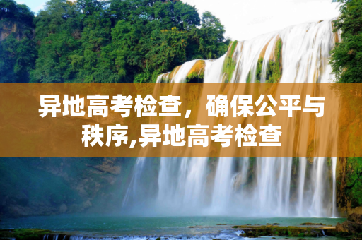 异地高考检查，确保公平与秩序,异地高考检查