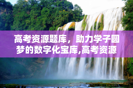 高考资源题库，助力学子圆梦的数字化宝库,高考资源题库