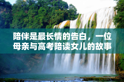 陪伴是最长情的告白，一位母亲与高考陪读女儿的故事,高考陪读女儿