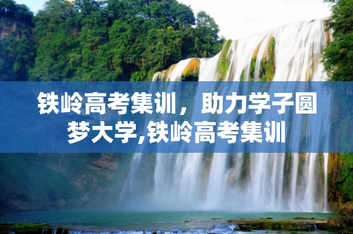 铁岭高考集训，助力学子圆梦大学,铁岭高考集训
