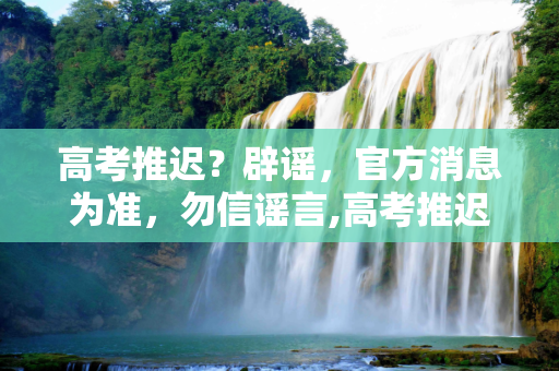 高考推迟？辟谣，官方消息为准，勿信谣言,高考推迟辟谣