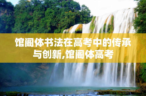 馆阁体书法在高考中的传承与创新,馆阁体高考