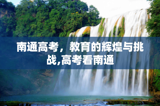 南通高考，教育的辉煌与挑战,高考看南通