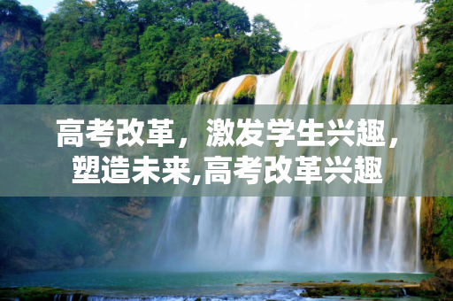 高考改革，激发学生兴趣，塑造未来,高考改革兴趣