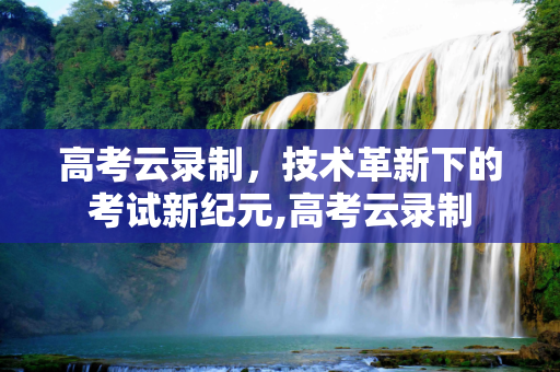 高考云录制，技术革新下的考试新纪元,高考云录制