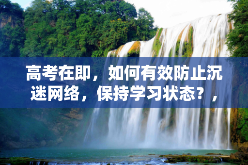 高考在即，如何有效防止沉迷网络，保持学习状态？,高考防沉迷
