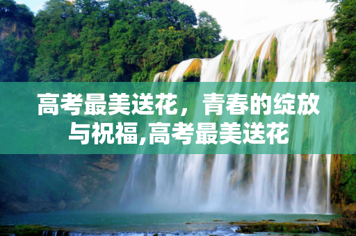 高考最美送花，青春的绽放与祝福,高考最美送花