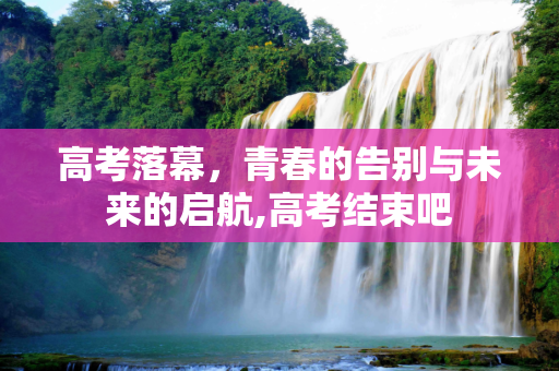 高考落幕，青春的告别与未来的启航,高考结束吧