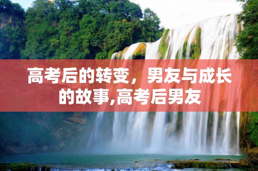 高考后的转变，男友与成长的故事,高考后男友