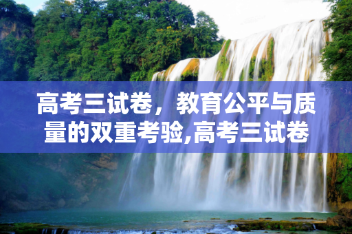 高考三试卷，教育公平与质量的双重考验,高考三试卷