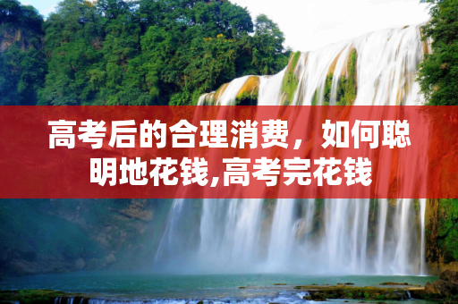 高考后的合理消费，如何聪明地花钱,高考完花钱