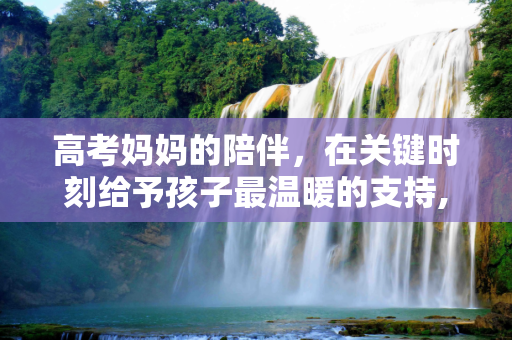 高考妈妈的陪伴，在关键时刻给予孩子最温暖的支持,高考妈妈住
