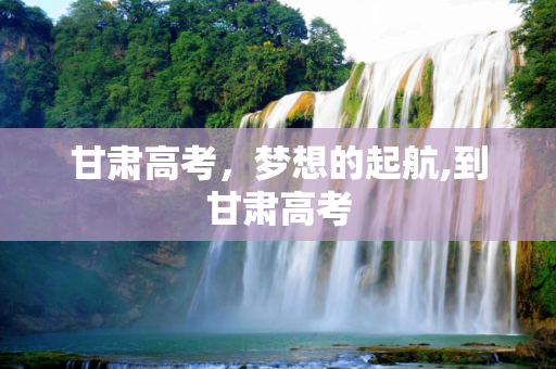 甘肃高考，梦想的起航,到甘肃高考