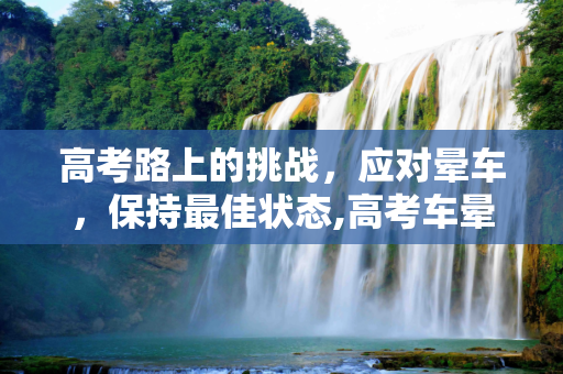 高考路上的挑战，应对晕车，保持最佳状态,高考车晕车