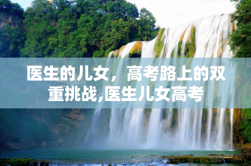 医生的儿女，高考路上的双重挑战,医生儿女高考
