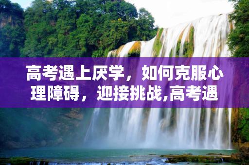 高考遇上厌学，如何克服心理障碍，迎接挑战,高考遇上厌学