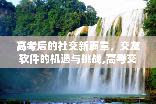 高考后的社交新篇章，交友软件的机遇与挑战,高考交友软件