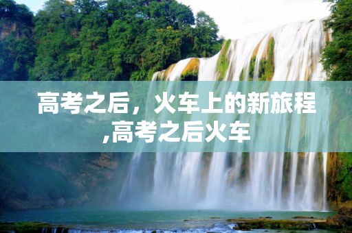 高考之后，火车上的新旅程,高考之后火车