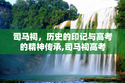 司马祠，历史的印记与高考的精神传承,司马祠高考