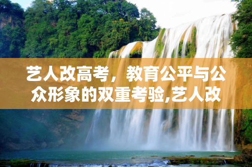 艺人改高考，教育公平与公众形象的双重考验,艺人改高考