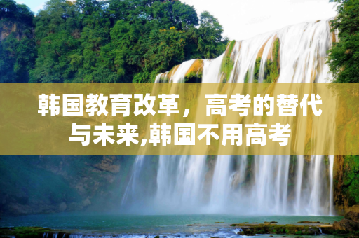 韩国教育改革，高考的替代与未来,韩国不用高考