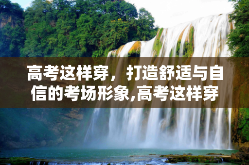 高考这样穿，打造舒适与自信的考场形象,高考这样穿