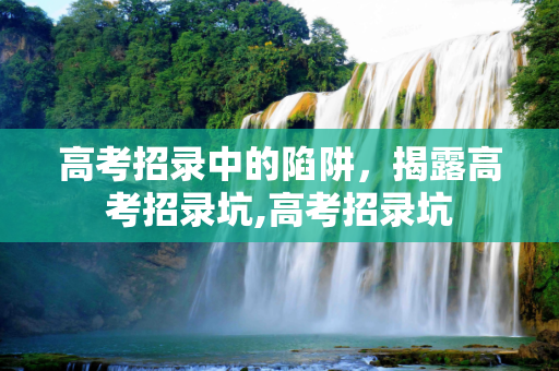 高考招录中的陷阱，揭露高考招录坑,高考招录坑