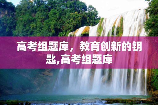 高考组题库，教育创新的钥匙,高考组题库