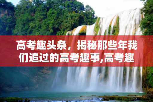 高考趣头条，揭秘那些年我们追过的高考趣事,高考趣头条