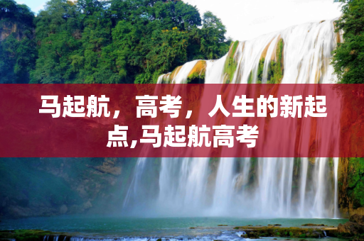 马起航，高考，人生的新起点,马起航高考