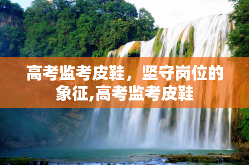 高考监考皮鞋，坚守岗位的象征,高考监考皮鞋