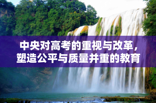 中央对高考的重视与改革，塑造公平与质量并重的教育未来,中央对高考