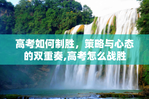 高考如何制胜，策略与心态的双重奏,高考怎么战胜