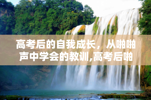 高考后的自我成长，从啪啪声中学会的教训,高考后啪啪