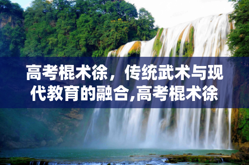 高考棍术徐，传统武术与现代教育的融合,高考棍术徐