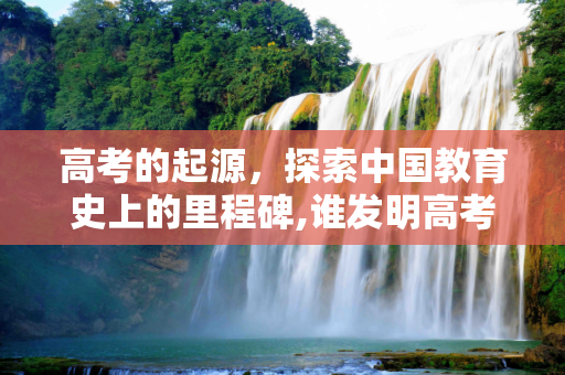 高考的起源，探索中国教育史上的里程碑,谁发明高考