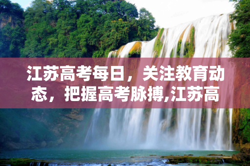江苏高考每日，关注教育动态，把握高考脉搏,江苏高考每日