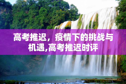 高考推迟，疫情下的挑战与机遇,高考推迟时评