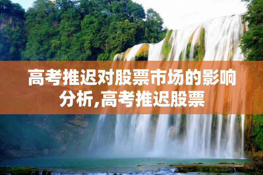 高考推迟对股票市场的影响分析,高考推迟股票