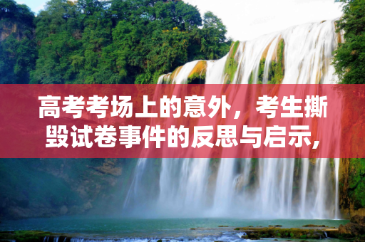 高考考场上的意外，考生撕毁试卷事件的反思与启示,高考生撕毁