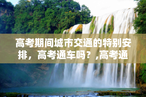 高考期间城市交通的特别安排，高考通车吗？,高考通车吗